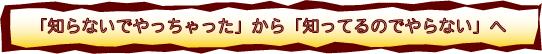 「知らないでやっちゃった」から「知ってるのでやらない」へ